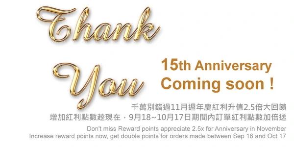 Don not miss out on the 2.5x big reward for anniversary bonus appreciation in November,Increase your bonus points now, get double the bonus points for orders made between September 18th and October 17th. 千萬別錯過11月週年慶紅利升值2.5倍大回饋，增加紅利點數趁現在，9月18日~10月16日期間內訂單紅利點數加倍送